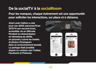 De la socialTV à la socialRoom
Pour les marques, chaque événement est une opportunité
pour solliciter les interactions, sur place et à distance.
Ainsi Louis Vuitton a créé
pour son défilé automne/hiver
2013-14 son second écran,
accessible via un QRcode.
Pendant la retransmission
en streaming du défilé,
on pouvait y suivre les tweets
et photos d’Instagram
dans un environnement brandé.
Le partage était possible
depuis ce contenu vers Twitter,
Facebook et Pinterest.

 