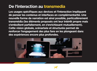 De l’interaction au transmedia
Les usages spécifiques aux devices et l’interaction impliquent
de penser les contenus et interfaces en complémentarité. Une
nouvelle forme de narration est ainsi possible, particulièrement
transmédia (les éléments proposés ont leur intérêt propre mais
s’emboîtent parfaitement, en s’enrichissant mutuellement).
Cette vision globale, scénarisée et structurée permet de
renforcer l’engagement des plus fans en les plongeant dans
des expériences encore plus profondes.

 