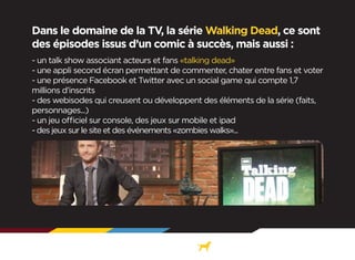 Dans le domaine de la TV, la série Walking Dead, ce sont
des épisodes issus d’un comic à succès, mais aussi :
- un talk show associant acteurs et fans «talking dead»
- une appli second écran permettant de commenter, chater entre fans et voter
- une présence Facebook et Twitter avec un social game qui compte 1,7
millions d’inscrits
- des webisodes qui creusent ou développent des éléments de la série (faits,
personnages...)
- un jeu officiel sur console, des jeux sur mobile et ipad
- des jeux sur le site et des événements «zombies walks»...

 