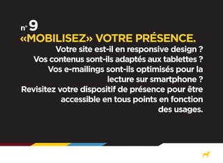 «MOBILISEZ» VOTRE PRÉSENCE.

Votre site est-il en responsive design ?
Vos contenus sont-ils adaptés aux tablettes ?
Vos e-mailings sont-ils optimisés pour la
lecture sur smartphone ?
Revisitez votre dispositif de présence pour être
accessible en tous points en fonction
des usages.

 