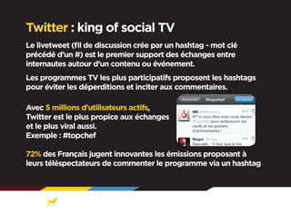 Twitter : king of social TV
Le livetweet (fil de discussion crée par un hashtag - mot clé
précédé d’un #) est le premier support des échanges entre
internautes autour d’un contenu ou événement.
Les programmes TV les plus participatifs proposent les hashtags
pour éviter les déperditions et inciter aux commentaires.
Avec 5 millions d’utilisateurs actifs,
Twitter est le plus propice aux échanges
et le plus viral aussi.
Exemple : #topchef
72% des Français jugent innovantes les émissions proposant à
leurs téléspectateurs de commenter le programme via un hashtag

 