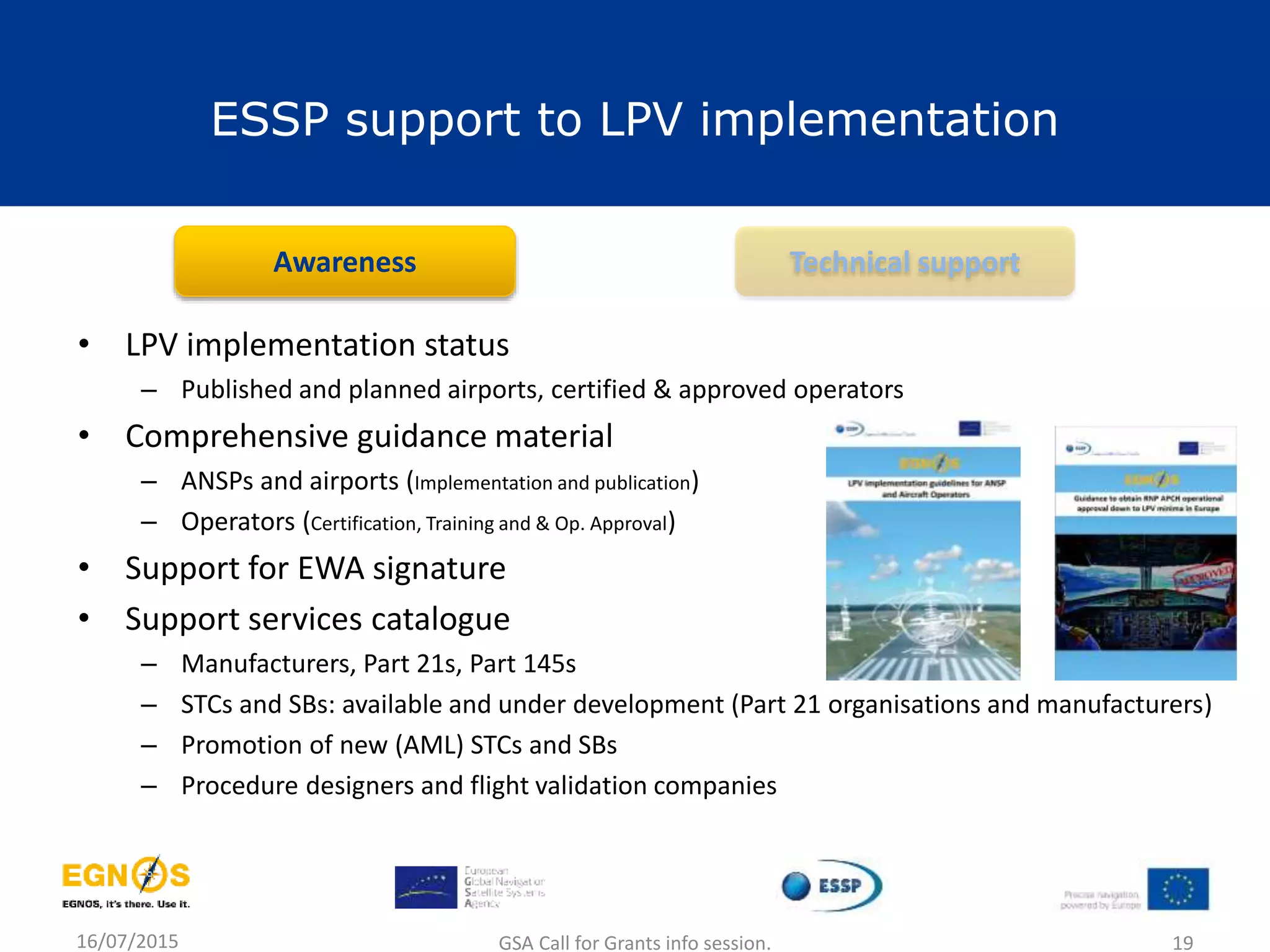 ESSP support to LPV implementation
• LPV implementation status
– Published and planned airports, certified & approved operators
• Comprehensive guidance material
– ANSPs and airports (Implementation and publication)
– Operators (Certification, Training and & Op. Approval)
• Support for EWA signature
• Support services catalogue
– Manufacturers, Part 21s, Part 145s
– STCs and SBs: available and under development (Part 21 organisations and manufacturers)
– Promotion of new (AML) STCs and SBs
– Procedure designers and flight validation companies
Awareness Technical support
16/07/2015 GSA Call for Grants info session. 19
 