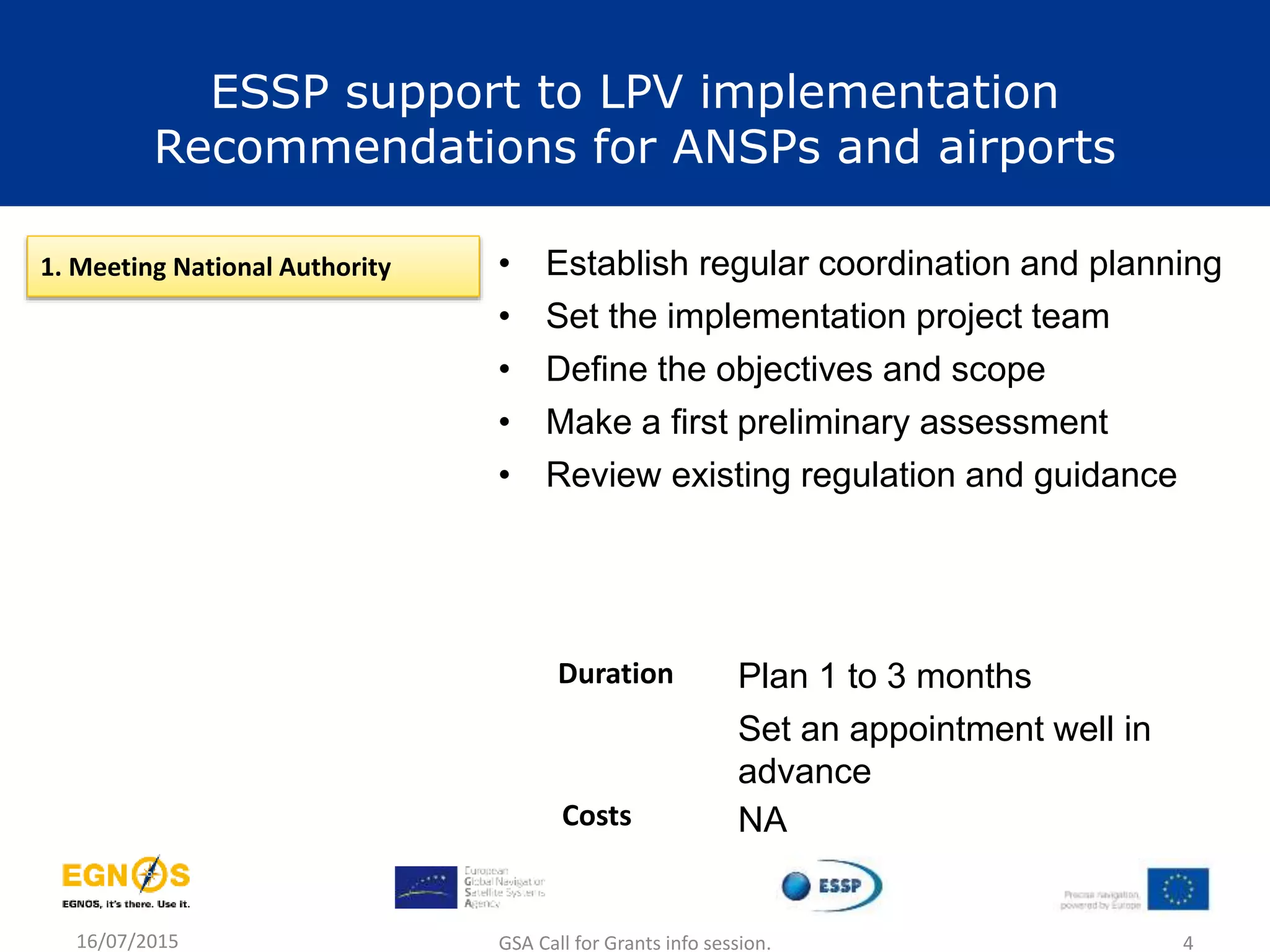 16/07/2015 GSA Call for Grants info session. 4
1. Meeting National Authority • Establish regular coordination and planning
• Set the implementation project team
• Define the objectives and scope
• Make a first preliminary assessment
• Review existing regulation and guidance
Plan 1 to 3 months
Set an appointment well in
advance
Duration
Costs NA
ESSP support to LPV implementation
Recommendations for ANSPs and airports
 