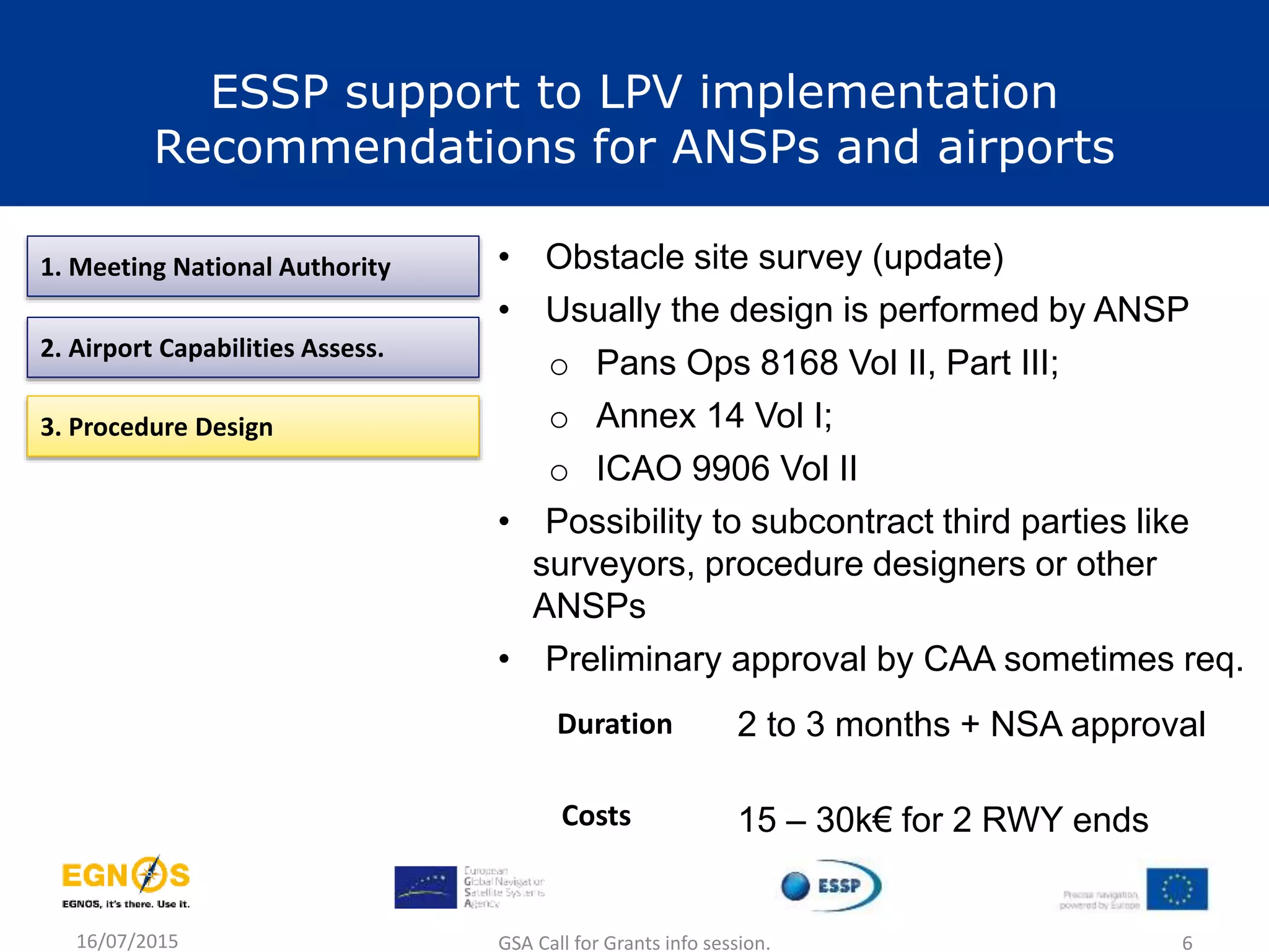 16/07/2015 GSA Call for Grants info session. 6
1. Meeting National Authority
2. Airport Capabilities Assess.
3. Procedure Design
• Obstacle site survey (update)
• Usually the design is performed by ANSP
o Pans Ops 8168 Vol II, Part III;
o Annex 14 Vol I;
o ICAO 9906 Vol II
• Possibility to subcontract third parties like
surveyors, procedure designers or other
ANSPs
• Preliminary approval by CAA sometimes req.
2 to 3 months + NSA approvalDuration
Costs 15 – 30k€ for 2 RWY ends
ESSP support to LPV implementation
Recommendations for ANSPs and airports
 