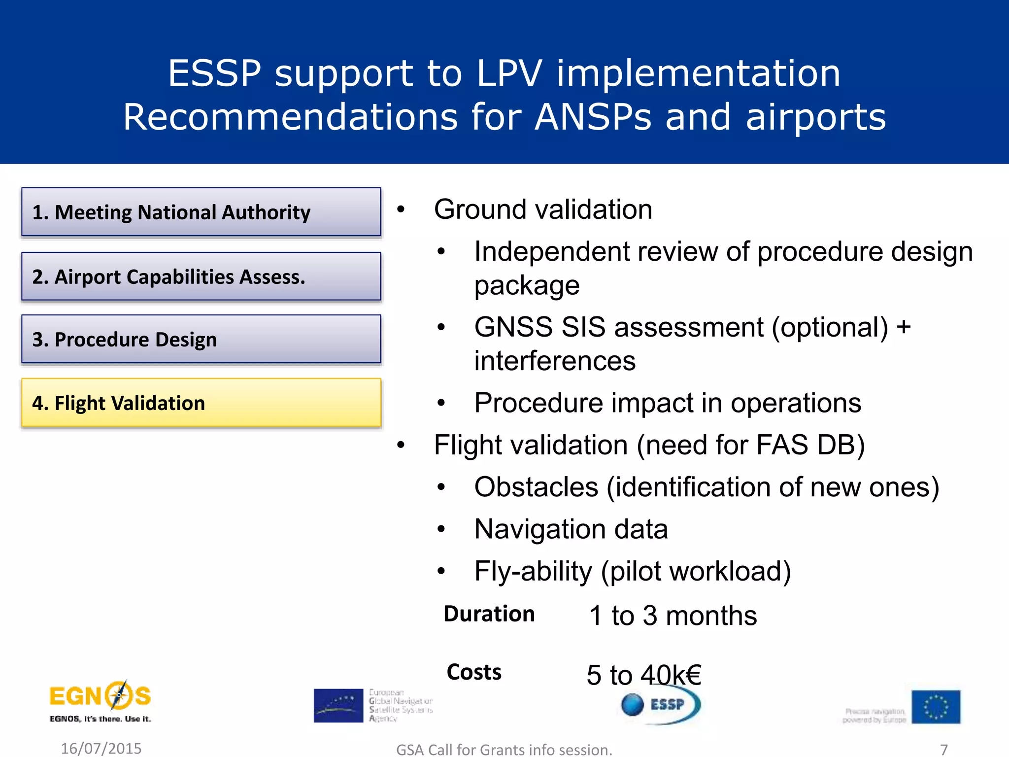 16/07/2015 GSA Call for Grants info session. 7
1. Meeting National Authority
2. Airport Capabilities Assess.
3. Procedure Design
4. Flight Validation
• Ground validation
• Independent review of procedure design
package
• GNSS SIS assessment (optional) +
interferences
• Procedure impact in operations
• Flight validation (need for FAS DB)
• Obstacles (identification of new ones)
• Navigation data
• Fly-ability (pilot workload)
1 to 3 monthsDuration
Costs 5 to 40k€
ESSP support to LPV implementation
Recommendations for ANSPs and airports
 