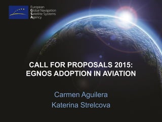 CALL FOR PROPOSALS 2015:
EGNOS ADOPTION IN AVIATION
Carmen Aguilera
Katerina Strelcova
 