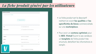 La fiche produit est le descriptif
mettant en avant les qualités et les
spécificités de biens commercialisés
sur une marketplace.
Pour avoir un contenu optimisé pour
le SEO, Vinted fournit à ses vendeurs
un template de fiche produit très
structuré, détaillant les informations à
remplir.
La fiche produit généré par les utilisateurs
 