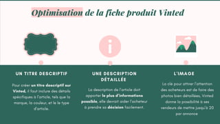 UN TITRE DESCRIPTIF
Pour créer un titre descriptif sur
Vinted, il faut inclure des détails
spécifiques à l’article, tels que la
marque, la couleur, et le le type
d’article.
UNE DESCRIPTION
DÉTAILLÉE
La description de l’article doit
apporter le plus d’informations
possible, elle devrait aider l’acheteur
à prendre sa décision facilement.
L'IMAGE
La clé pour attirer l’attention
des acheteurs est de faire des
photos bien détaillées, Vinted
donne la possibilité à ses
vendeurs de mettre jusqu’à 20
par annonce
Optimisation de la fiche produit Vinted
 
