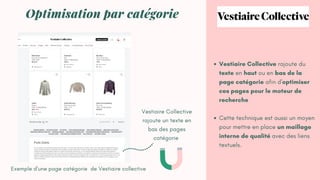 Vestiaire Collective rajoute du
texte en haut ou en bas de la
page catégorie afin d'optimiser
ces pages pour le moteur de
recherche
Cette technique est aussi un moyen
pour mettre en place un maillage
interne de qualité avec des liens
textuels.
Optimisation par catégorie
Exemple d'une page catégorie de Vestiaire collective
Vestiaire Collective
rajoute un texte en
bas des pages
catégorie
 