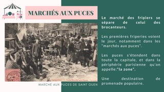 L E M A R C H É D U T E M P L E , 1 9 0 0 .
Le marché des fripiers se
sépare de celui des
brocanteurs.
Les premières friperies voient
le jour, notamment dans les
“marchés aux puces”.
Les puces s'étendent dans
toute la capitale, et dans la
périphérie parisienne qu’on
appelle:“la zone”.
Une destination de
promenade populaire.
MARCHÉS AUX PUCES
M A R C H É A U X P U C E S D E S A I N T O U E N
 