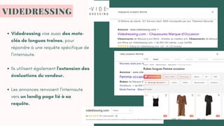 Videdressing vise aussi des mots-
clés de longues traînes, pour
répondre à une requête spécifique de
l'internaute.
Ils utilisent également l'extension des
évaluations du vendeur.
Les annonces renvoient l'internaute
vers un landig page lié à sa
requête.
VIDEDRESSING
 