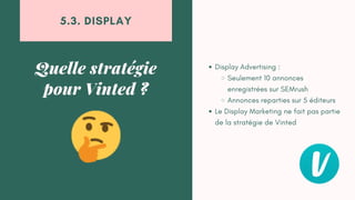 Display Advertising :
Seulement 10 annonces
enregistrées sur SEMrush
Annonces reparties sur 5 éditeurs
Le Display Marketing ne fait pas partie
de la stratégie de Vinted
Quelle stratégie
pour Vinted ?
5.3. DISPLAY
 