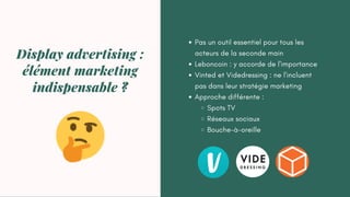 Pas un outil essentiel pour tous les
acteurs de la seconde main
Leboncoin : y accorde de l'importance
Vinted et Videdressing : ne l'incluent
pas dans leur stratégie marketing
Approche différente :
Spots TV
Réseaux sociaux
Bouche-à-oreille
Display advertising :
élément marketing
indispensable ?
 