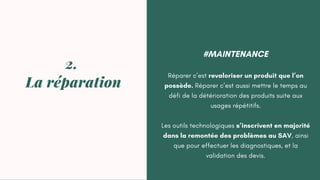 #MAINTENANCE
Réparer c’est revaloriser un produit que l’on
possède. Réparer c’est aussi mettre le temps au
défi de la détérioration des produits suite aux
usages répétitifs.
Les outils technologiques s’inscrivent en majorité
dans la remontée des problèmes au SAV, ainsi
que pour effectuer les diagnostiques, et la
validation des devis.
2.
La réparation
 