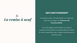 #RECONDITIONNEMENT
La remise à neuf, c’est permettre à un objet qui
était hors d’usage, de retrouver ses
fonctionnalités.
Les outils digitaux permettent aux acteurs
proposant des produits reconditionnés, de mettre
en vente ces produits de la même manière que les
produits neufs.
3.
La remise à neuf
 