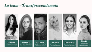 La team #Transfosecondemain
LOUBNA
" L'Historienne "
MARGOT
" La Market Analyst "
CLARENCE
" La Marketeuse "
FATIMA
" La Marketeuse "
SYLVAIN
" L'Economiste "
TIFANY
" Recherche &
Développement "
 