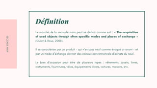 S
E
C
O
N
D
E
M
A
I
N
Le marché de la seconde main peut se définir comme suit : « The acquisition
of used objects through often specific modes and places of exchange »
(Guiot & Roux, 2008).
Il se caractérise par un produit – qui n’est pas neuf comme évoqué ci-avant – et
par un mode d’échange distinct des canaux conventionnels d’achats du neuf.
Le bien d’occasion peut être de plusieurs types : vêtements, jouets, livres,
instruments, fournitures, vélos, équipements divers, voitures, maisons, etc.
Définition
 