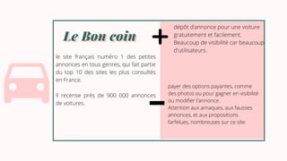 Le Bon coin
Le Bon coin
le site français numéro 1 des petites
annonces en tous genres, qui fait partie
du top 10 des sites les plus consultés
en France.
Il recense près de 900 000 annonces
de voitures.
dépôt d’annonce pour une voiture
gratuitement et facilement.
Beaucoup de visibilité car beaucoup
d'utilisateurs.
payer des options payantes, comme
des photos ou pour gagner en visibilité
ou modifier l'annonce.
Attention aux arnaques, aux fausses
annonces, et aux propositions
farfelues, nombreuses sur ce site.
 