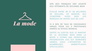G R Â C E A U D I G I T A L Q U E L E M A R C H É
D E L A S E C O N D E M A I N D A N S L A
M O D E A C O N N U U N E I N C R O Y A B L E
P R O G R E S S I O N C E S D I X D E R N I È R E S
A N N É E S A V E C L ’ A P P A R I T I O N D E
N O M B R E U S E S M A R K E T P L A C E S
S P É C I A L I S É E S .
La mode
2 9 % D E S F R A N Ç A I S O N T A C H E T É
D E S V Ê T E M E N T S D E S E C O N D E M A I N
É V A L U É E N T R E 3 0 E T 4 0 M I L L I A R D S
D E D O L L A R S , C E M A R C H É , Q U I
C O N C E R N E A U S S I B I E N L E S
M A R Q U E S D E M A S S E Q U E D E L U X E
1 5 À 2 0 % D E T A U X D E C R O I S S A N C E
A N N U E L P O U R L E S 5 P R O C H A I N E S
A N N É E S A U N I V E A U M O N D I A L
 