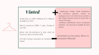 Vinted
Vinted
Vinted avec un chiffre d’affaires d’1,4 milliards
de dollars en 2019.
Née en Lituanie en 2008, 11 pays Europe et
aux USA
6ième site d’e-commerce le plus visité de
France au 2ème trimestre 2020
8 M des Français revendent et rachètent sur
Vinted
- Application mobile. Facile d’utilisation,
les membres peuvent vendre en
quelques clics et en direct leurs articles à
des millions de personnes en particulier à
travers l’Europe.
-acheteurs bénéficient d’une “protection
acheteur” qui sécurise la qualité de leurs
achats.
commission sur les ventes, 5% sur la
transaction effectuée
 