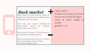 Back market
Back market
Back market à comme rôle de mettre en
relation les industries de reconditionnement
d’appareils et les particuliers.
2014 avec pour mission mondiale de
“démocratiser l’achat de produits
électroniques remis à neuf”
France puis en Europe. En 2018, elle part à
la conquête du marché américain
elle ne revendique pas moins de 1,5 millions
de consommateurs dans le monde.
Ils ont levé 158M€ en 2020
« Back Label »
livraison en Europe, aux Etats-
Unis et en Grande Bretagne.
vente et achat rapide et
simple
garantie 1 an.
 