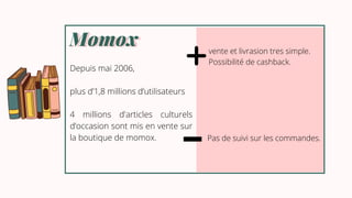 Momox
Momox
Depuis mai 2006,
plus d’1,8 millions d’utilisateurs
4 millions d'articles culturels
d’occasion sont mis en vente sur
la boutique de momox.
vente et livrasion tres simple.
Possibilité de cashback.
Pas de suivi sur les commandes.
 