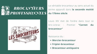 Mercier-brocanteur
Fripier-brocanteur
Brocanteur-antiquaire
Le véritable brocanteur au sens actuel du
terme apparaît dans la seconde moitié
du 17ème siècle.
Louis XIV met de l’ordre dans tout ce
bric-à-brac : Premier "Carnet du
brocanteur"
Naissance du :
BROCANTEURS
PROFESSIONNELS
 