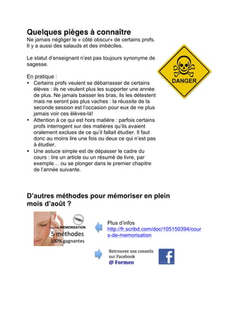 • Téléphoner à des amis : parler d’une question
permet de la mémoriser bien plus facilement !
• Expliquer à d’autres ce que tu as compris :
cela facilite également la mémorisation.
• Utiliser Facebook pour réviser : profite de
l’aide de tes amis, amuse toi à poser vous des
colles, échange des résumés, des questions,
des listes de mots clefs…
Rappel : Ce qu’il te reste de la première
session en mémoire servira de base…
Toujours commencer par étudier « là où ça
fonctionne ». En commençant par le plus dur,
beaucoup se découragent.
7. Ne jamais se préparer à l’échec : on se voit réussir.
On y croit, malgré l’avis des parents ou des amis.
Tips :
o La seconde session est souvent plus facile
que la première.
o Les profs reviennent des vacances, ils sont
plus conciliants.
o Très peu prennent le temps de refaire de
nouvelles questions.
o Certains interrogent sur le point faible ou la
question qui avait posé problème en juin…
Un truc 100% gagnant :
Associe des animaux à certaines questions ou des amis, des héros de
BD ou des membres de ta famille.
Il te reste à faire des liens. Plus c’est du « n’importe quoi », plus tu t’en
souviendras le jour de l’examen.
Quelques pièges à connaître
Ne jamais négliger le « côté obscur» de certains profs.
Il y a aussi des salauds et des imbéciles.
 