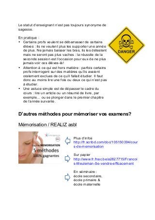 Le statut d’enseignant n’est pas toujours synonyme de
sagesse.
En pratique :
• Certains profs veulent se débarrasser de certains
élèves : ils ne veulent plus les supporter une année
de plus. Ne jamais baisser les bras, ils les détestent
mais ne seront pas plus vaches : la réussite de la
seconde session est l’occasion pour eux de ne plus
jamais voir ces élèves-là!
• Attention à ce qui est hors matière : parfois certains
profs interrogent sur des matières qu’ils avaient
oralement exclues de ce qu’il fallait étudier. Il faut
donc au moins lire une fois ou deux ce qui n’est pas
à étudier.
• Une astuce simple est de dépasser le cadre du
cours : lire un article ou un résumé de livre, par
exemple… ou se plonger dans le premier chapitre
de l’année suivante.
D’autres méthodes pour mémoriser vos examens?
Mémorisation / REALIZ asbl
Plus d’infos
http://fr.scribd.com/doc/105150394/cour
s-de-memorisation
Sur papier
http://www.fr.fnac.be/a2827715/Francoi
s-Meuleman-Se-vendre-efficacement
En séminaire :
école secondaire,	
  
école primaire &
école maternelle
 