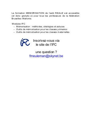 La formation MEMORISATION de l’asbl REALIZ est accessible
(et donc gratuite ;o) pour tous les professeurs de la fédération
Bruxelles–Wallonie.
Modules IFC
− Mémorisation : méthodes, stratégies et astuces
− Outils de mémorisation pour les classes primaires
− Outils de mémorisation pour les classes maternelles
Inscrivez-vous via
le site de l’IFC
une question ?
fmeuleman@skynet.be
	
   	
  
 