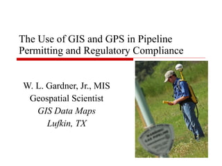 The Use of GIS and GPS in Pipeline Permitting and Regulatory Compliance  W. L. Gardner, Jr., MIS Geospatial Scientist GIS Data Maps Lufkin, TX 