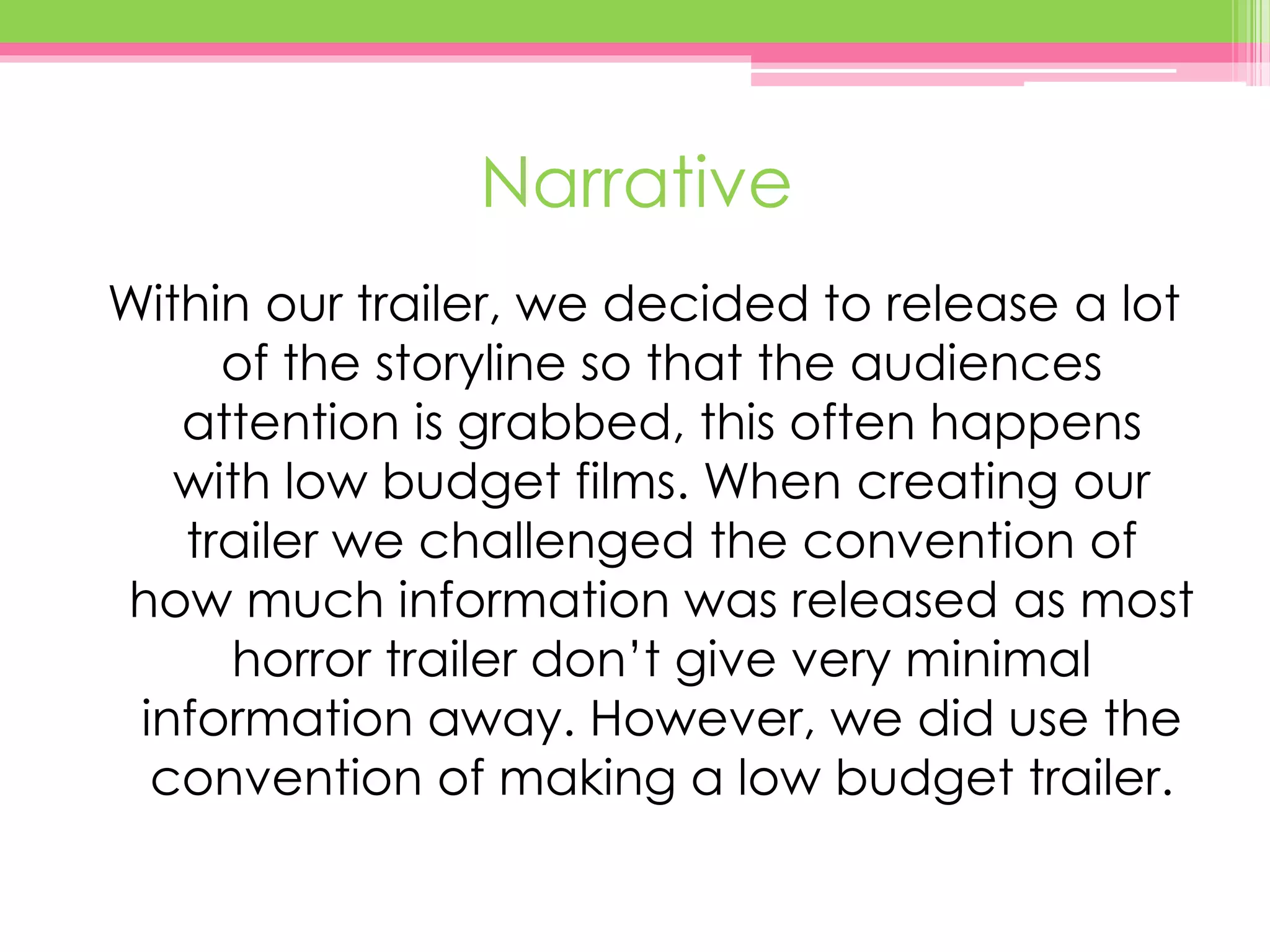 Narrative
Within our trailer, we decided to release a lot
of the storyline so that the audiences
attention is grabbed, this often happens
with low budget films. When creating our
trailer we challenged the convention of
how much information was released as most
horror trailer don’t give very minimal
information away. However, we did use the
convention of making a low budget trailer.
 