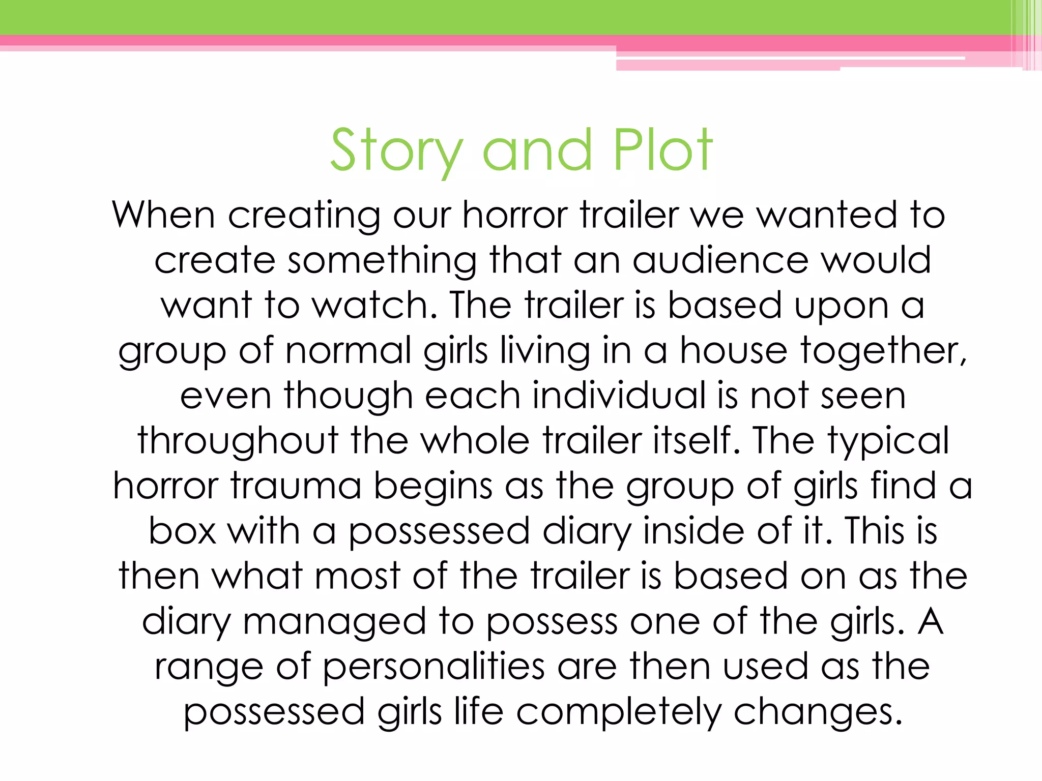 Story and Plot
When creating our horror trailer we wanted to
create something that an audience would
want to watch. The trailer is based upon a
group of normal girls living in a house together,
even though each individual is not seen
throughout the whole trailer itself. The typical
horror trauma begins as the group of girls find a
box with a possessed diary inside of it. This is
then what most of the trailer is based on as the
diary managed to possess one of the girls. A
range of personalities are then used as the
possessed girls life completely changes.
 