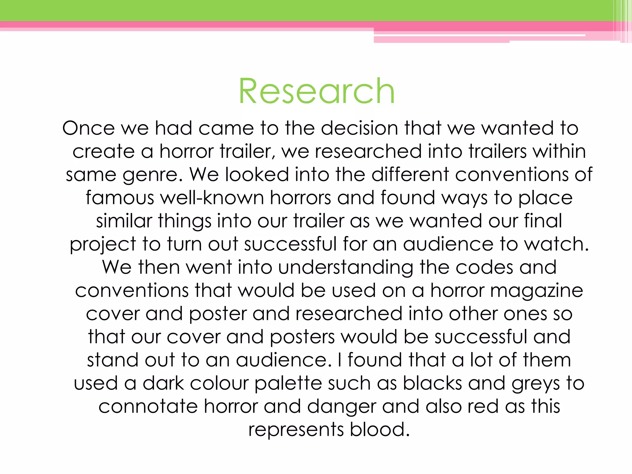 Research
Once we had came to the decision that we wanted to
create a horror trailer, we researched into trailers within
same genre. We looked into the different conventions of
famous well-known horrors and found ways to place
similar things into our trailer as we wanted our final
project to turn out successful for an audience to watch.
We then went into understanding the codes and
conventions that would be used on a horror magazine
cover and poster and researched into other ones so
that our cover and posters would be successful and
stand out to an audience. I found that a lot of them
used a dark colour palette such as blacks and greys to
connotate horror and danger and also red as this
represents blood.
 