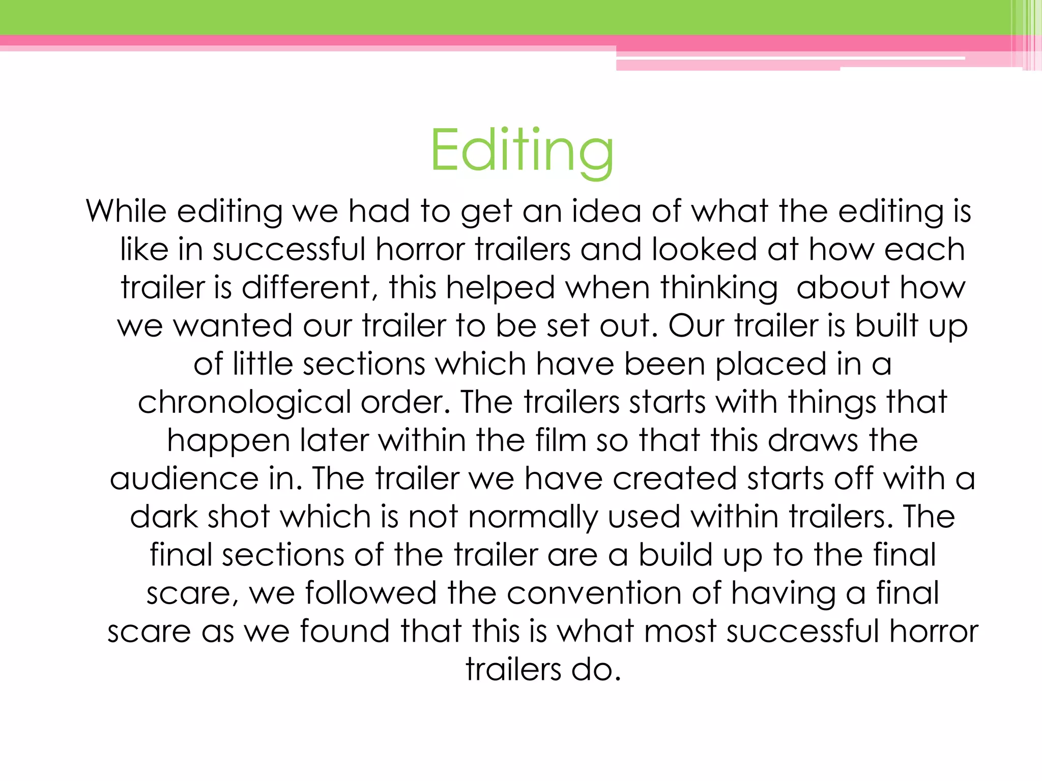 Editing
While editing we had to get an idea of what the editing is
like in successful horror trailers and looked at how each
trailer is different, this helped when thinking about how
we wanted our trailer to be set out. Our trailer is built up
of little sections which have been placed in a
chronological order. The trailers starts with things that
happen later within the film so that this draws the
audience in. The trailer we have created starts off with a
dark shot which is not normally used within trailers. The
final sections of the trailer are a build up to the final
scare, we followed the convention of having a final
scare as we found that this is what most successful horror
trailers do.
 