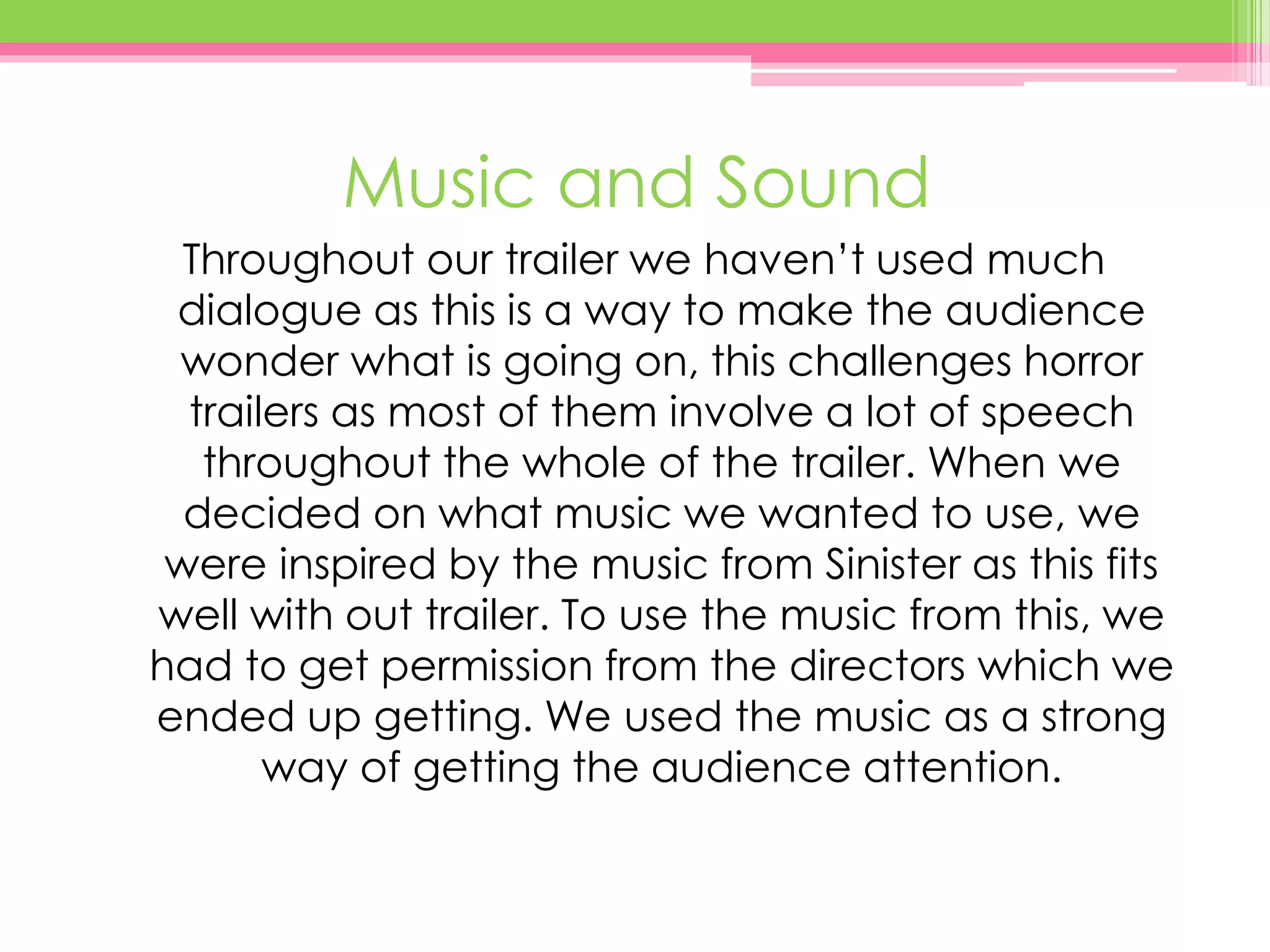 Music and Sound
Throughout our trailer we haven’t used much
dialogue as this is a way to make the audience
wonder what is going on, this challenges horror
trailers as most of them involve a lot of speech
throughout the whole of the trailer. When we
decided on what music we wanted to use, we
were inspired by the music from Sinister as this fits
well with out trailer. To use the music from this, we
had to get permission from the directors which we
ended up getting. We used the music as a strong
way of getting the audience attention.
 