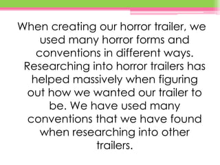 When creating our horror trailer, we
used many horror forms and
conventions in different ways.
Researching into horror trailers has
helped massively when figuring
out how we wanted our trailer to
be. We have used many
conventions that we have found
when researching into other
trailers.
 