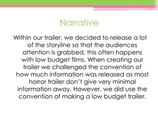 Narrative
Within our trailer, we decided to release a lot
of the storyline so that the audiences
attention is grabbed, this often happens
with low budget films. When creating our
trailer we challenged the convention of
how much information was released as most
horror trailer don’t give very minimal
information away. However, we did use the
convention of making a low budget trailer.
 