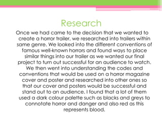 Research
Once we had came to the decision that we wanted to
create a horror trailer, we researched into trailers within
same genre. We looked into the different conventions of
famous well-known horrors and found ways to place
similar things into our trailer as we wanted our final
project to turn out successful for an audience to watch.
We then went into understanding the codes and
conventions that would be used on a horror magazine
cover and poster and researched into other ones so
that our cover and posters would be successful and
stand out to an audience. I found that a lot of them
used a dark colour palette such as blacks and greys to
connotate horror and danger and also red as this
represents blood.
 
