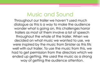 Music and Sound
Throughout our trailer we haven’t used much
dialogue as this is a way to make the audience
wonder what is going on, this challenges horror
trailers as most of them involve a lot of speech
throughout the whole of the trailer. When we
decided on what music we wanted to use, we
were inspired by the music from Sinister as this fits
well with out trailer. To use the music from this, we
had to get permission from the directors which we
ended up getting. We used the music as a strong
way of getting the audience attention.
 