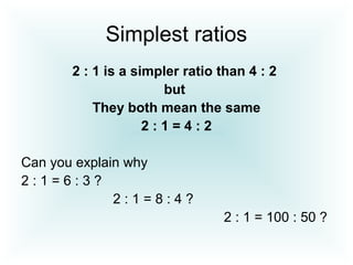 Simplest ratios
2 : 1 is a simpler ratio than 4 : 2
but
They both mean the same
2 : 1 = 4 : 2
Can you explain why
2 : 1 = 6 : 3 ?
2 : 1 = 8 : 4 ?
2 : 1 = 100 : 50 ?
 