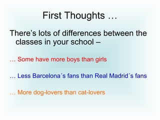 First Thoughts …
There’s lots of differences between the
classes in your school –
… Some have more boys than girls
… Less Barcelona´s fans than Real Madrid´s fans
… More dog-lovers than cat-lovers
 