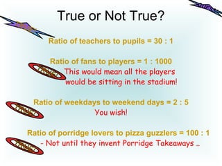 TRUE!
True or Not True?
GUESS!
Ratio of teachers to pupils = 30 : 1
Ratio of fans to players = 1 : 1000
This would mean all the players
would be sitting in the stadium!
Ratio of weekdays to weekend days = 2 : 5
You wish!
Ratio of porridge lovers to pizza guzzlers = 100 : 1
- Not until they invent Porridge Takeaways ..
TRUE!
TRUE!
TRUE!
 