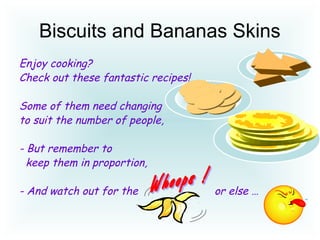 Biscuits and Bananas Skins
Enjoy cooking?
Check out these fantastic recipes!
Some of them need changing
to suit the number of people,
- But remember to
keep them in proportion,
- And watch out for the or else …
 
