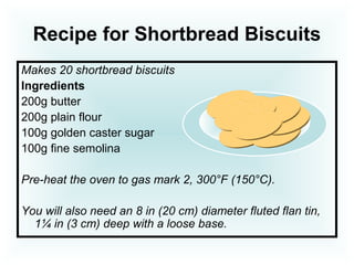 Recipe for Shortbread Biscuits
Makes 20 shortbread biscuits
Ingredients
200g butter
200g plain flour
100g golden caster sugar
100g fine semolina
Pre-heat the oven to gas mark 2, 300°F (150°C).
You will also need an 8 in (20 cm) diameter fluted flan tin,
1¼ in (3 cm) deep with a loose base.
 