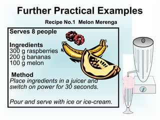 Serves 8 people
Ingredients
300 g raspberries
200 g bananas
100 g melon
Method
Place ingredients in a juicer and
switch on power for 30 seconds.
Pour and serve with ice or ice-cream.
Further Practical Examples
Recipe No.1 Melon Merenga
 