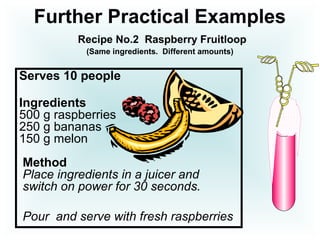 Further Practical Examples
Recipe No.2 Raspberry Fruitloop
(Same ingredients. Different amounts)
Serves 10 people
Ingredients
500 g raspberries
250 g bananas
150 g melon
Method
Place ingredients in a juicer and
switch on power for 30 seconds.
Pour and serve with fresh raspberries
 
