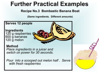Further Practical Examples
Recipe No.3 Bombastic Banana Boat
(Same ingredients. Different amounts)
Serves 12 people
Ingredients
120 g raspberries
600 g bananas
120 g melon
Method
Place ingredients in a juicer and
switch on power for 30 seconds.
Pour into a scooped out melon half . Serve
with fresh raspberries
 