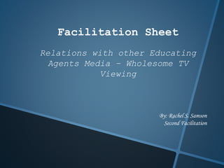 Facilitation Sheet
Relations with other Educating
Agents Media – Wholesome TV
Viewing
By: Rachel S. Samson
Second Facilitation
 