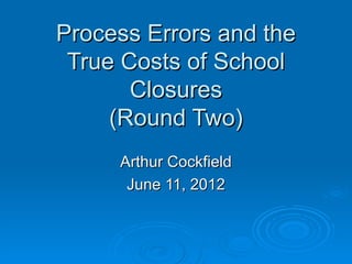 Process Errors and the
 True Costs of School
       Closures
     (Round Two)
     Arthur Cockfield
      June 11, 2012
 
